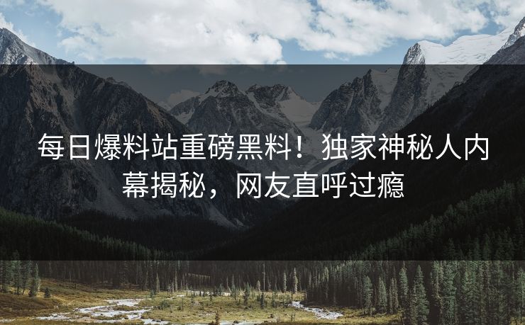 每日爆料站重磅黑料！独家神秘人内幕揭秘，网友直呼过瘾