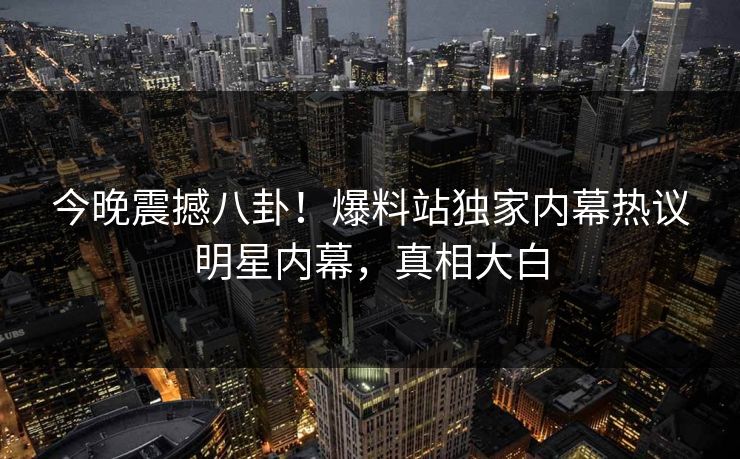 今晚震撼八卦！爆料站独家内幕热议明星内幕，真相大白