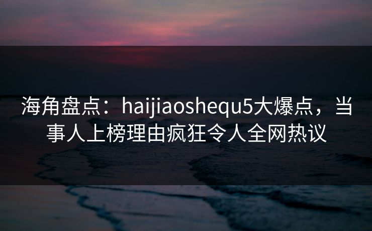 海角盘点：haijiaoshequ5大爆点，当事人上榜理由疯狂令人全网热议