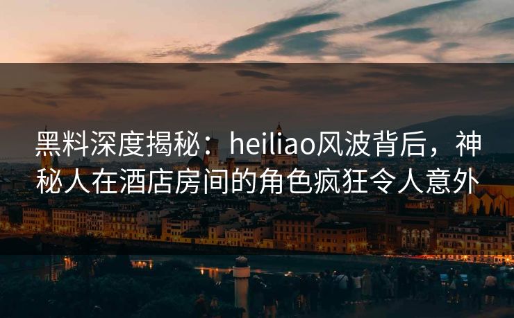 黑料深度揭秘：heiliao风波背后，神秘人在酒店房间的角色疯狂令人意外
