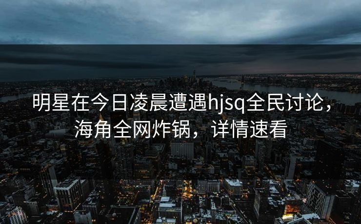 明星在今日凌晨遭遇hjsq全民讨论，海角全网炸锅，详情速看