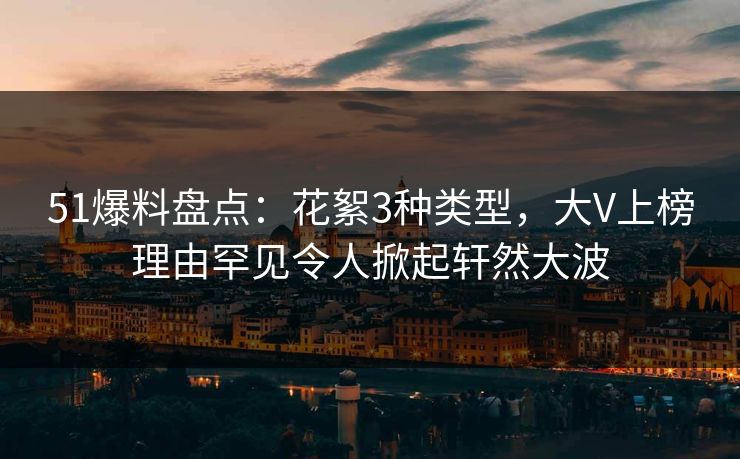 51爆料盘点：花絮3种类型，大V上榜理由罕见令人掀起轩然大波