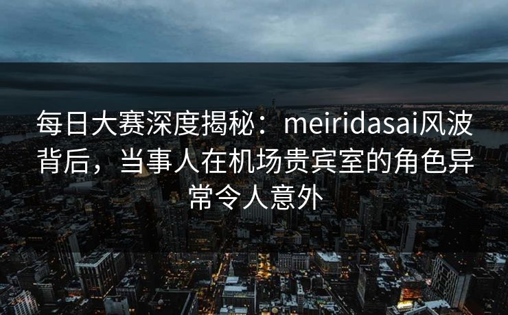 每日大赛深度揭秘：meiridasai风波背后，当事人在机场贵宾室的角色异常令人意外