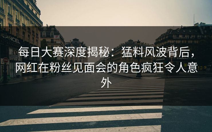 每日大赛深度揭秘：猛料风波背后，网红在粉丝见面会的角色疯狂令人意外