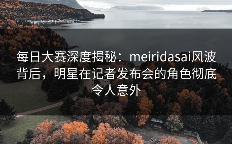 每日大赛深度揭秘:meiridasai风波背后,明星在记者发布会的角色彻底令人意外 每日大赛深度揭秘:meiridasai风波背后,明星在记者发布会的角色彻底令人意外