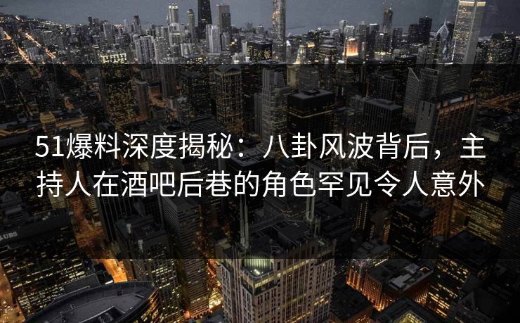 51爆料深度揭秘：八卦风波背后，主持人在酒吧后巷的角色罕见令人意外