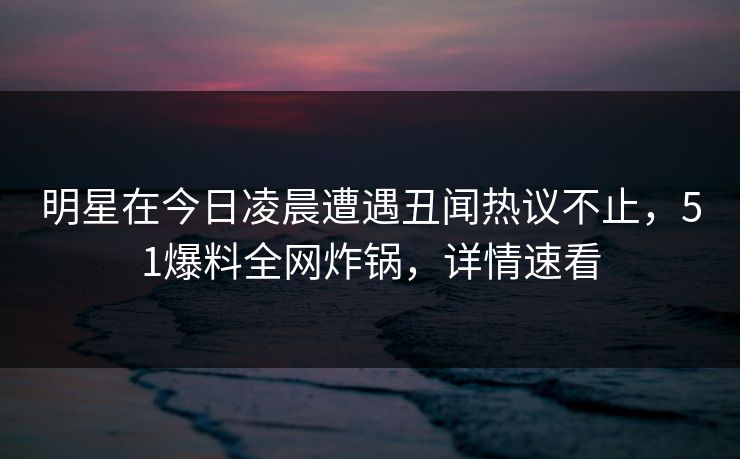 明星在今日凌晨遭遇丑闻热议不止,51爆料全网炸锅,详情速看 明星在今日凌晨遭遇丑闻热议不止,51爆料全网炸锅,详情速看