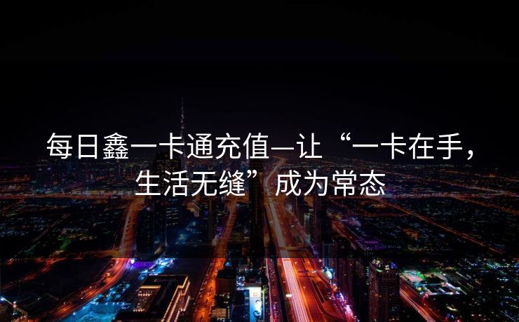 每日鑫一卡通充值—让“一卡在手,生活无缝”成为常态 每日鑫一卡通充值—让“一卡在手,生活无缝”成为常态