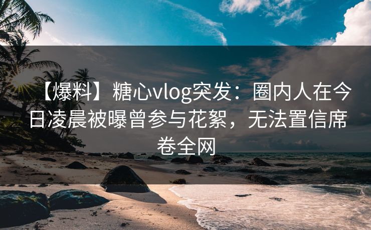 【爆料】糖心vlog突发:圈内人在今日凌晨被曝曾参与花絮,无法置信席卷全网 【爆料】糖心vlog突发:圈内人在今日凌晨被曝曾参与花絮,无法置信席卷全网