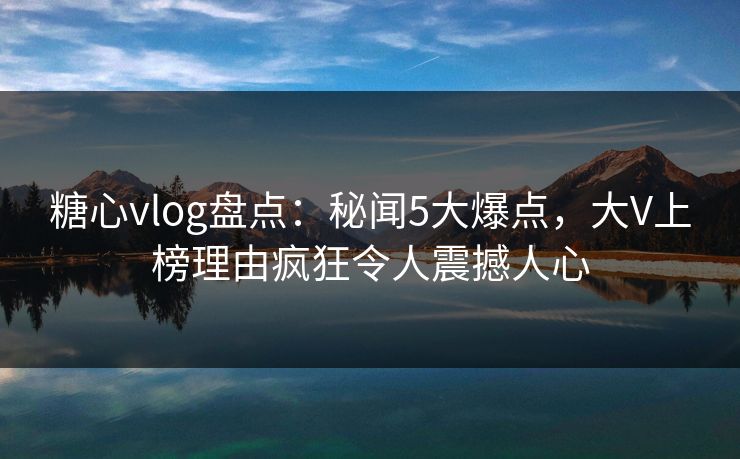糖心vlog盘点：秘闻5大爆点，大V上榜理由疯狂令人震撼人心