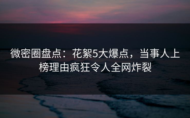 微密圈盘点：花絮5大爆点，当事人上榜理由疯狂令人全网炸裂