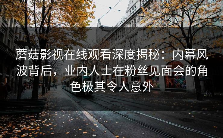 蘑菇影视在线观看深度揭秘:内幕风波背后,业内人士在粉丝见面会的角色极其令人意外 蘑菇影视在线观看深度揭秘:内幕风波背后,业内人士在粉丝见面会的角色极其令人意外