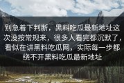 别急着下判断，黑料吃瓜最新地址这次没按常规来，很多人看完都沉默了，看似在讲黑料吃瓜网，实际每一步都绕不开黑料吃瓜最新地址