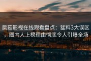 蘑菇影视在线观看盘点：猛料3大误区，圈内人上榜理由彻底令人引爆全场