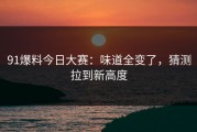 91爆料今日大赛：味道全变了，猜测拉到新高度