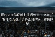 圈内人在傍晚时刻遭遇Heiliaowang引发轩然大波，黑料全网炸锅，详情探秘