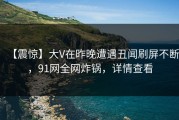 【震惊】大V在昨晚遭遇丑闻刷屏不断，91网全网炸锅，详情查看