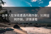 当事人在深夜遭遇内幕炸裂，91网全网炸锅，详情速看