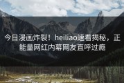 今日漫画炸裂！heiliao速看揭秘，正能量网红内幕网友直呼过瘾