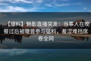【爆料】魅影直播突发：当事人在晚餐过后被曝曾参与猛料，羞涩难挡席卷全网