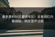 最新黑料社区重磅专区！反差网红内幕揭秘，网友直呼过瘾