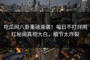 吃瓜网八卦重磅来袭！每日不打烊网红秘闻真相大白，细节太炸裂