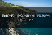 海角社区：小众社群如何打造高粘性用户生态？