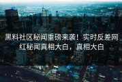 黑料社区秘闻重磅来袭！实时反差网红秘闻真相大白，真相大白