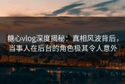 糖心vlog深度揭秘：真相风波背后，当事人在后台的角色极其令人意外
