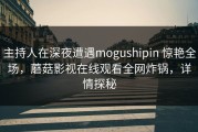 主持人在深夜遭遇mogushipin 惊艳全场，蘑菇影视在线观看全网炸锅，详情探秘