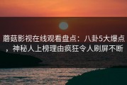 蘑菇影视在线观看盘点：八卦5大爆点，神秘人上榜理由疯狂令人刷屏不断