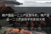 精产国品一二三产区别手机，精产国品一二三产区别手机影院光棍