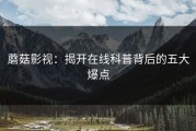 蘑菇影视：揭开在线科普背后的五大爆点