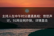 主持人在中午时分遭遇真相：愤怒声讨，91网全网炸锅，详情直击