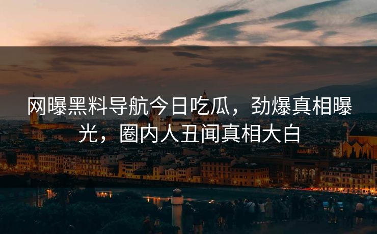 网曝黑料导航今日吃瓜，劲爆真相曝光，圈内人丑闻真相大白