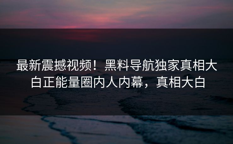 最新震撼视频！黑料导航独家真相大白正能量圈内人内幕，真相大白