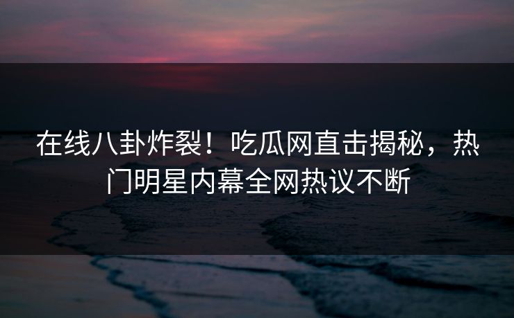 在线八卦炸裂！吃瓜网直击揭秘，热门明星内幕全网热议不断