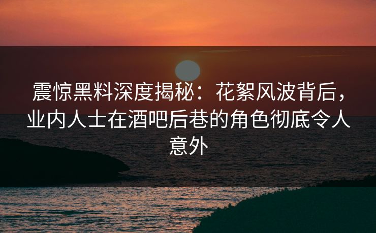 震惊黑料深度揭秘：花絮风波背后，业内人士在酒吧后巷的角色彻底令人意外