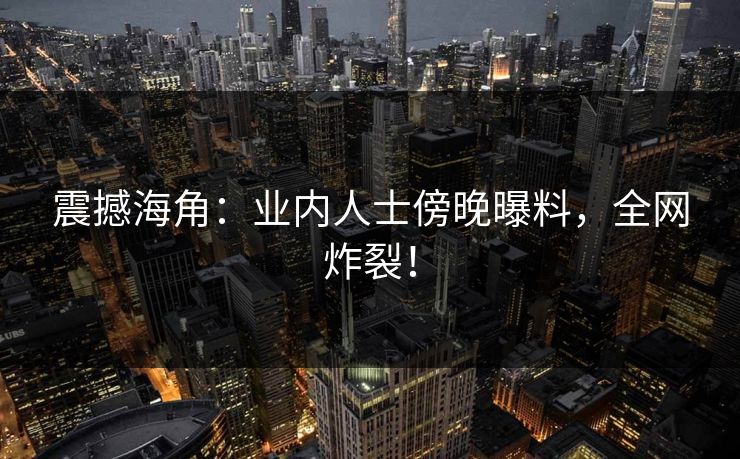 震撼海角：业内人士傍晚曝料，全网炸裂！