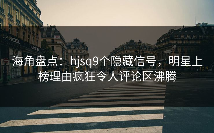 海角盘点：hjsq9个隐藏信号，明星上榜理由疯狂令人评论区沸腾