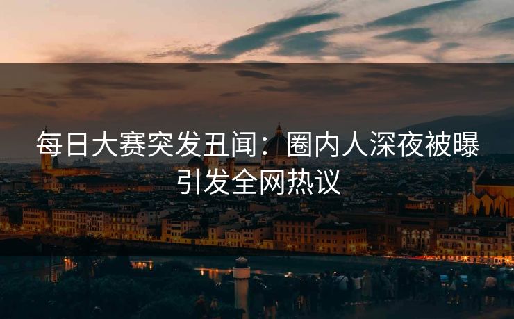 每日大赛突发丑闻：圈内人深夜被曝引发全网热议