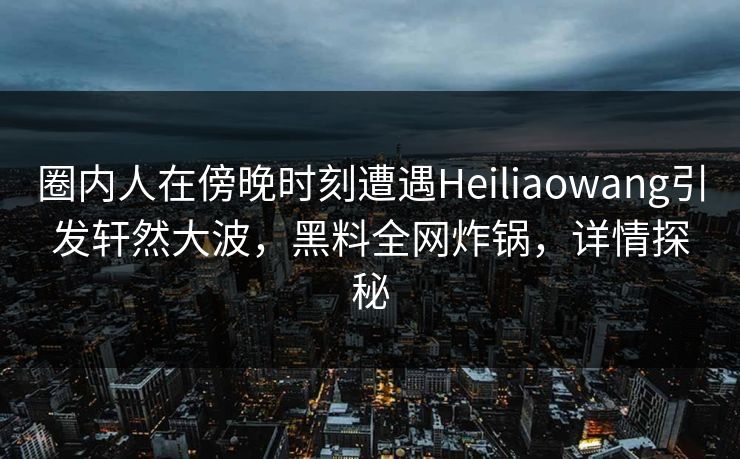 圈内人在傍晚时刻遭遇Heiliaowang引发轩然大波，黑料全网炸锅，详情探秘