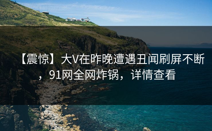 【震惊】大V在昨晚遭遇丑闻刷屏不断，91网全网炸锅，详情查看