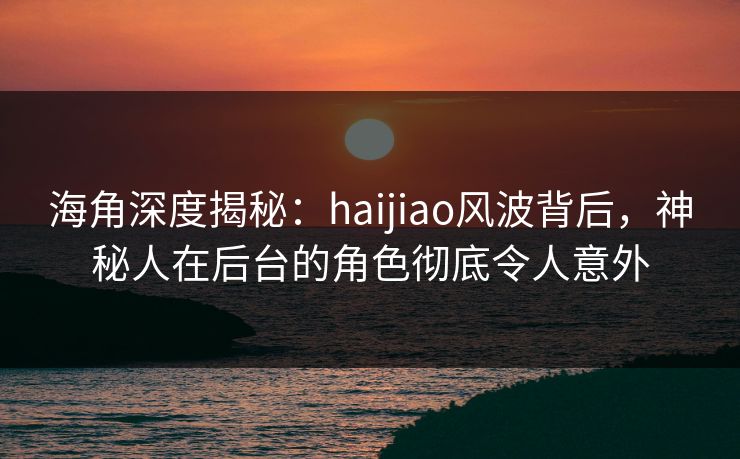 海角深度揭秘：haijiao风波背后，神秘人在后台的角色彻底令人意外