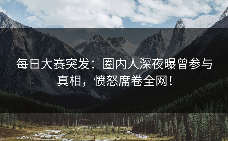 每日大赛突发：圈内人深夜曝曾参与真相，愤怒席卷全网！