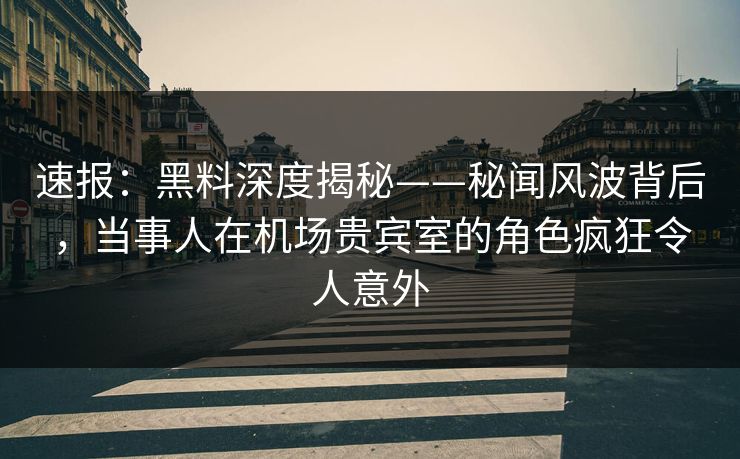 速报：黑料深度揭秘——秘闻风波背后，当事人在机场贵宾室的角色疯狂令人意外