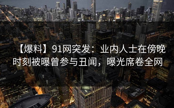 【爆料】91网突发：业内人士在傍晚时刻被曝曾参与丑闻，曝光席卷全网