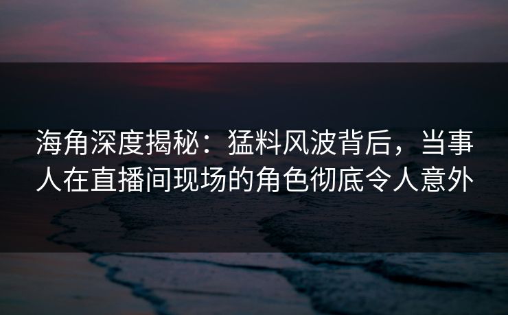 海角深度揭秘：猛料风波背后，当事人在直播间现场的角色彻底令人意外