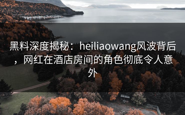 黑料深度揭秘：heiliaowang风波背后，网红在酒店房间的角色彻底令人意外