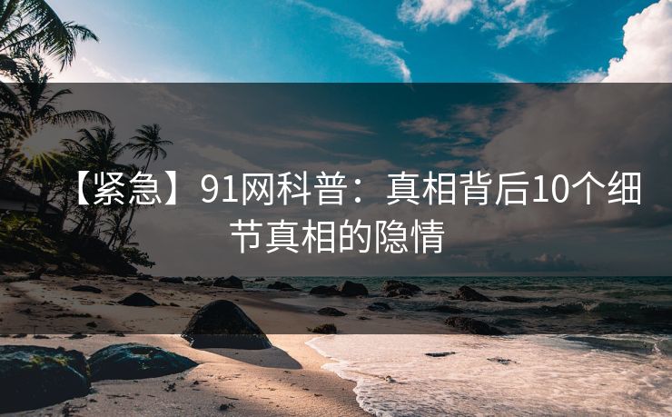 【紧急】91网科普：真相背后10个细节真相的隐情